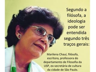Segundo a
filósofa, a
ideologia
pode ser
entendida
segundo três
traços gerais:
Marilena Chauí, filósofa,
escritora, professora do
departamento de Filosofia da
USP, ex-secretária de cultura
da cidade de São Paulo.

 