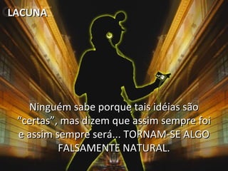 LACUNA

Ninguém sabe porque tais idéias são
“certas”, mas dizem que assim sempre foi
e assim sempre será... TORNAM-SE ALGO
FALSAMENTE NATURAL.

 