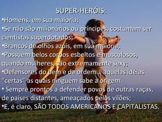 SUPER-HERÓIS:

•Homens, em sua maioria;
•Se não são milionários ou príncipes, costumam ser
cientistas superdotados;
•Brancos de olhos azuis, em sua maioria;
•Possuem belos corpos esbeltos e musculosos,
quando mulheres, são extremamente sexy;
•Defensores do bem e da ordem... aquelas idéias
“certas” as quais ninguém sabe a origem.
• Sempre prontos a defender povos de outras raças,
de países distantes, ameaçados pelos vilões;
•E, é claro, SÃO TODOS AMERICANOS E CAPITALISTAS.

 