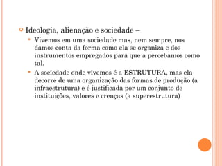    Ideologia, alienação e sociedade –
     Vivemos em uma sociedade mas, nem sempre, nos
      damos conta da forma como ela se organiza e dos
      instrumentos empregados para que a percebamos como
      tal.
     A sociedade onde vivemos é a ESTRUTURA, mas ela
      decorre de uma organização das formas de produção (a
      infraestrutura) e é justificada por um conjunto de
      instituições, valores e crenças (a superestrutura)
 