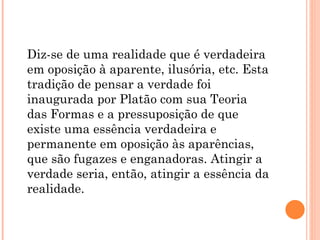 Diz-se de uma realidade que é verdadeira
em oposição à aparente, ilusória, etc. Esta
tradição de pensar a verdade foi
inaugurada por Platão com sua Teoria
das Formas e a pressuposição de que
existe uma essência verdadeira e
permanente em oposição às aparências,
que são fugazes e enganadoras. Atingir a
verdade seria, então, atingir a essência da
realidade.
 