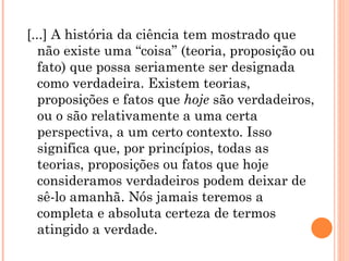 [...] A história da ciência tem mostrado que
   não existe uma “coisa” (teoria, proposição ou
   fato) que possa seriamente ser designada
   como verdadeira. Existem teorias,
   proposições e fatos que hoje são verdadeiros,
   ou o são relativamente a uma certa
   perspectiva, a um certo contexto. Isso
   significa que, por princípios, todas as
   teorias, proposições ou fatos que hoje
   consideramos verdadeiros podem deixar de
   sê-lo amanhã. Nós jamais teremos a
   completa e absoluta certeza de termos
   atingido a verdade.
 
