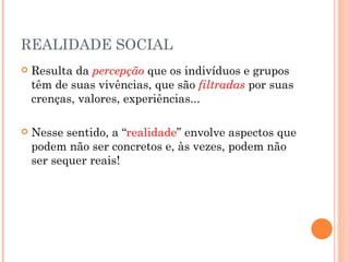 REALIDADE SOCIAL
   Resulta da percepção que os indivíduos e grupos
    têm de suas vivências, que são filtradas por suas
    crenças, valores, experiências...

   Nesse sentido, a “realidade” envolve aspectos que
    podem não ser concretos e, às vezes, podem não
    ser sequer reais!
 