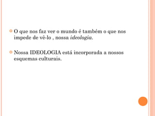    O que nos faz ver o mundo é também o que nos
    impede de vê-lo , nossa ideologia.

   Nossa IDEOLOGIA está incorporada a nossos
    esquemas culturais.
 