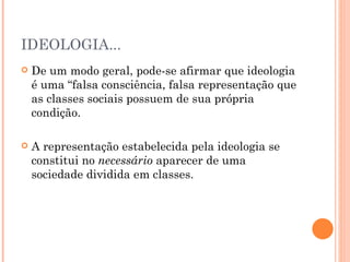 IDEOLOGIA...
   De um modo geral, pode-se afirmar que ideologia
    é uma “falsa consciência, falsa representação que
    as classes sociais possuem de sua própria
    condição.

   A representação estabelecida pela ideologia se
    constitui no necessário aparecer de uma
    sociedade dividida em classes.
 