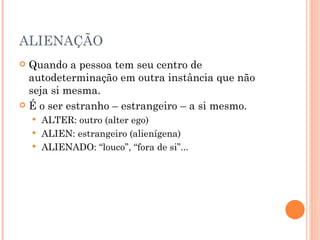 ALIENAÇÃO
 Quando a pessoa tem seu centro de
  autodeterminação em outra instância que não
  seja si mesma.
 É o ser estranho – estrangeiro – a si mesmo.
     ALTER: outro (alter ego)
     ALIEN: estrangeiro (alienígena)
     ALIENADO: “louco”, “fora de si”...
 