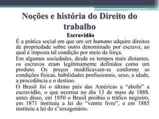 Noções e história do Direito do
trabalho
Escravidão
É a prática social em que um ser humano adquire direitos
de propriedade sobre outro denominado por escravo, ao
qual é imposta tal condição por meio da força.
Em algumas sociedades, desde os tempos mais distantes,
os escravos eram legitimamente definidos como um
produto. Os preços modificavam-se conforme as
condições físicas, habilidades profissionais, sexo, a idade,
a procedência e o destino.
O Brasil foi o último país das Américas a “abolir” a
escravidão, o que ocorreu no dia 13 de maio de 1888.
antes disso, em 1850 o Brasil proibiu o tráfico negreiro,
em 1871 instituiu a lei do “ventre livre”, e em 1885
instituiu a lei do s”sexagenário.
 