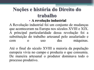 Noções e história do Direito do
trabalho
• A revolução industrial
A Revolução industrial foi um conjunto de mudanças
que aconteceram na Europa nos séculos XVIII e XIX.
A principal particularidade dessa revolução foi a
substituição do trabalho artesanal pelo assalariado e
com o uso das máquinas.
Até o final do século XVIII a maioria da população
europeia vivia no campo e produzia o que consumia.
De maneira artesanal o produtor dominava todo o
processo produtivo.
 