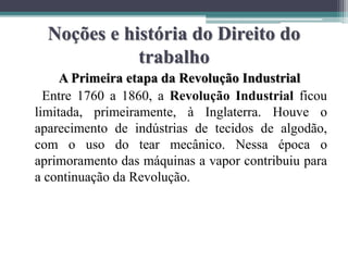 Noções e história do Direito do
trabalho
A Primeira etapa da Revolução Industrial
Entre 1760 a 1860, a Revolução Industrial ficou
limitada, primeiramente, à Inglaterra. Houve o
aparecimento de indústrias de tecidos de algodão,
com o uso do tear mecânico. Nessa época o
aprimoramento das máquinas a vapor contribuiu para
a continuação da Revolução.
 
