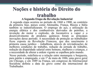 Noções e história do Direito do
trabalho
A Segunda Etapa da Revolução Industrial
A segunda etapa ocorreu no período de 1860 a 1900, ao contrário
da primeira fase, países como Alemanha, França, Rússia e Itália
também se industrializaram. O emprego do aço, a utilização da
energia elétrica e dos combustíveis derivados do petróleo, a
invenção do motor a explosão, da locomotiva a vapor e o
desenvolvimento de produtos químicos foram as principais
inovações desse período. A necessidade de proteção ao trabalhador
ficou exposta na Revolução Francesa, que deu nascimento à
primeira causa jurídico – trabalhista, através de reivindicações de
melhores condições de trabalho, redução da jornada de trabalho,
redução da disparidade salarial entre homens, mulheres e crianças, e
a necessidade de alterar a ordem vigente se espalhou pelo mundo.
Nesse período, redefiniu-se a relação entre monarquia x burguesia,
para patrão x empregado, e em 1º de maio de 1886, uma greve geral
em Chicago, e em 1889 na França, um congresso da Internacional
Socialista definiu a data da greve como dia internacional do
Trabalhador.
 
