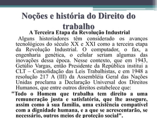 Noções e história do Direito do
trabalho
A Terceira Etapa da Revolução Industrial
Alguns historiadores têm considerado os avanços
tecnológicos do século XX e XXI como a terceira etapa
da Revolução Industrial. O computador, o fax, a
engenharia genética, o celular seriam algumas das
inovações dessa época. Nesse contexto, que em 1943,
Getúlio Vargas, então Presidente da República institui a
CLT – Consolidação das Leis Trabalhistas, e em 1948 a
resolução 217 A (III) da Assembléia Geral das Nações
Unidas proclama a Declaração Universal dos Direitos
Humanos, que entre outros direitos estabelece que:
"Todo o Homem que trabalha tem direito a uma
remuneração justa e satisfatória, que lhe assegure,
assim como à sua família, uma existência compatível
com a dignidade humana, e a que se acrescentarão, se
necessário, outros meios de proteção social".
 