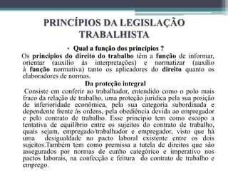PRINCÍPIOS DA LEGISLAÇÃO
TRABALHISTA
• Qual a função dos princípios ?
Os princípios do direito do trabalho têm a função de informar,
orientar (auxílio às interpretações) e normatizar (auxílio
à função normativa) tanto os aplicadores do direito quanto os
elaboradores de normas.
Da proteção integral
Consiste em conferir ao trabalhador, entendido como o polo mais
fraco da relação de trabalho, uma proteção jurídica pela sua posição
de inferioridade econômica, pela sua categoria subordinada e
dependente frente às ordens, pela obediência devida ao empregador
e pelo contrato de trabalho. Esse princípio tem como escopo a
tentativa de equilíbrio entre os sujeitos do contrato de trabalho,
quais sejam, empregado/trabalhador e empregador, visto que há
uma desigualdade no pacto laboral existente entre os dois
sujeitos.Também tem como premissa a tutela de direitos que são
assegurados por normas de cunho categórico e imperativo nos
pactos laborais, na confecção e feitura do contrato de trabalho e
emprego.
 
