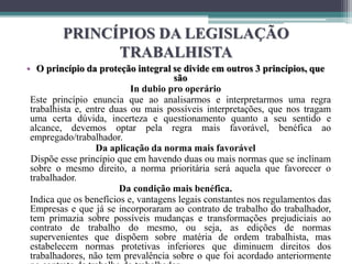 PRINCÍPIOS DA LEGISLAÇÃO
TRABALHISTA
• O princípio da proteção integral se divide em outros 3 princípios, que
são
In dubio pro operário
Este princípio enuncia que ao analisarmos e interpretarmos uma regra
trabalhista e, entre duas ou mais possíveis interpretações, que nos tragam
uma certa dúvida, incerteza e questionamento quanto a seu sentido e
alcance, devemos optar pela regra mais favorável, benéfica ao
empregado/trabalhador.
Da aplicação da norma mais favorável
Dispõe esse princípio que em havendo duas ou mais normas que se inclinam
sobre o mesmo direito, a norma prioritária será aquela que favorecer o
trabalhador.
Da condição mais benéfica.
Indica que os benefícios e, vantagens legais constantes nos regulamentos das
Empresas e que já se incorporaram ao contrato de trabalho do trabalhador,
tem primazia sobre possíveis mudanças e transformações prejudiciais ao
contrato de trabalho do mesmo, ou seja, as edições de normas
supervenientes que dispõem sobre matéria de ordem trabalhista, mas
estabelecem normas protetivas inferiores que diminuem direitos dos
trabalhadores, não tem prevalência sobre o que foi acordado anteriormente
 