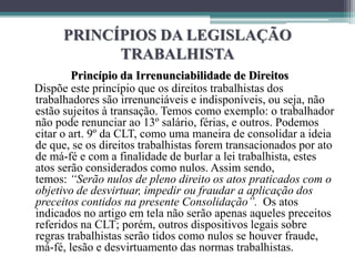 PRINCÍPIOS DA LEGISLAÇÃO
TRABALHISTA
Princípio da Irrenunciabilidade de Direitos
Dispõe este princípio que os direitos trabalhistas dos
trabalhadores são irrenunciáveis e indisponíveis, ou seja, não
estão sujeitos à transação. Temos como exemplo: o trabalhador
não pode renunciar ao 13º salário, férias, e outros. Podemos
citar o art. 9º da CLT, como uma maneira de consolidar a ideia
de que, se os direitos trabalhistas forem transacionados por ato
de má-fé e com a finalidade de burlar a lei trabalhista, estes
atos serão considerados como nulos. Assim sendo,
temos: “Serão nulos de pleno direito os atos praticados com o
objetivo de desvirtuar, impedir ou fraudar a aplicação dos
preceitos contidos na presente Consolidação”. Os atos
indicados no artigo em tela não serão apenas aqueles preceitos
referidos na CLT; porém, outros dispositivos legais sobre
regras trabalhistas serão tidos como nulos se houver fraude,
má-fé, lesão e desvirtuamento das normas trabalhistas.
 