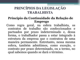 PRINCÍPIOS DA LEGISLAÇÃO
TRABALHISTA
Princípio da Continuidade da Relação de
Emprego
Como regra geral, na esfera trabalhista, os
contratos de trabalho são confeccionados e
pactuados por prazo indeterminado e, dessa
forma, o trabalhador passa a estar integrado à
estrutura da empresa que o contratou de uma
maneira permanente. Entretanto, nessa mesma
esfera, também admitimos, como exceção, o
contrato por prazo determinado, ou a termo, no
qual sabemos quando se dará o término.
 
