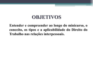 OBJETIVOS
Entender e compreender ao longo do minicurso, o
conceito, os tipos e a aplicabilidade do Direito do
Trabalho nas relações interpessoais.
 