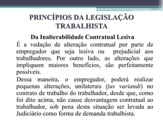 PRINCÍPIOS DA LEGISLAÇÃO
TRABALHISTA
Da Inalterabilidade Contratual Lesiva
É a vedação de alteração contratual por parte de
empregador que seja lesiva ou prejudicial aos
trabalhadores. Por outro lado, as alterações que
impliquem maiores benefícios, são perfeitamente
possíveis.
Dessa maneira, o empregador, poderá realizar
pequenas alterações, unilaterais (jus variandi) no
contrato de trabalho do trabalhador, desde que, como
foi dito acima, não cause desvantagem contratual ao
trabalhador, sob pena desta situação ser levada ao
Judiciário como forma de demanda trabalhista.
 