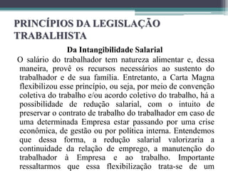 PRINCÍPIOS DA LEGISLAÇÃO
TRABALHISTA
Da Intangibilidade Salarial
O salário do trabalhador tem natureza alimentar e, dessa
maneira, provê os recursos necessários ao sustento do
trabalhador e de sua família. Entretanto, a Carta Magna
flexibilizou esse princípio, ou seja, por meio de convenção
coletiva do trabalho e/ou acordo coletivo do trabalho, há a
possibilidade de redução salarial, com o intuito de
preservar o contrato de trabalho do trabalhador em caso de
uma determinada Empresa estar passando por uma crise
econômica, de gestão ou por política interna. Entendemos
que dessa forma, a redução salarial valorizaria a
continuidade da relação de emprego, a manutenção do
trabalhador à Empresa e ao trabalho. Importante
ressaltarmos que essa flexibilização trata-se de um
 