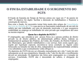 O FIM DA ESTABILIDADE E O SURGIMENTO DO
FGTS
O Fundo de Garantia do Tempo de Serviço entrou em vigor em 1º de janeiro de
1967. O objetivo foi duplo: facilitar a demissão de trabalhadores e financiar a
construção de imóveis.
Para criar o fundo, foi necessário tornar letra morta dois artigos da Consolidação
das Leis do Trabalho (CLT): o que previa ao funcionário indenização de um mês de
salário por ano trabalhado, em caso de demissão imotivada, e o que assegurava
estabilidade no emprego ao trabalhador do setor privado que completasse dez anos
na mesma empresa.
Quem faz o depósito do FGTS ?
O empregador, que entende-se por pessoa física ou a pessoa jurídica de direito
privado ou de direito público, da administração pública direta, indireta ou
fundamental de qualquer dos Poderes, da União, dos Estados, do Distrito Federal e
dos Municípios, que admitir trabalhadores a seu serviço, bem assim aquele que,
regido por legislação especial, encontrar-se nessa condição ou figurar como
fornecedor ou tomador de mão de obra, independente da responsabilidade solidária
e/ou subsidiária a que eventualmente venha obrigar-se.
Os depósitos do FGTS devem ser efetuados mensalmente até o dia 7 (sete) do mês
subsequente ao de sua competência. Quando o dia 7 não for dia útil, o recolhimento
deverá ser antecipado. Os depósitos são feitos pelo empregador ou o tomador de
serviços. Concluindo, FGTS não é descontado do salário, é obrigação do
empregador.
 