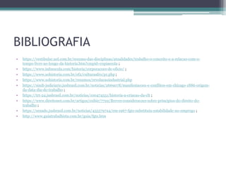 BIBLIOGRAFIA
• https://vestibular.uol.com.br/resumo-das-disciplinas/atualidades/trabalho-o-conceito-e-a-relacao-com-o-
tempo-livre-ao-longo-da-historia.htm?cmpid=copiaecola ;
• https://www.infoescola.com/historia/corporacoes-de-oficio/ ;
• https://www.sohistoria.com.br/ef2/culturaafro/p1.php ;
• https://www.sohistoria.com.br/resumos/revolucaoindustrial.php
• https://sindi-judiciario.jusbrasil.com.br/noticias/2669078/manifestacoes-e-conflitos-em-chicago-1886-origem-
da-data-dia-do-trabalho ;
• https://trt-24.jusbrasil.com.br/noticias/100474551/historia-a-criacao-da-clt ;
• https://www.direitonet.com.br/artigos/exibir/7722/Breves-consideracoes-sobre-principios-do-direito-do-
trabalho ;
• https://senado.jusbrasil.com.br/noticias/455379724/em-1967-fgts-substituiu-estabilidade-no-emprego ;
• http://www.guiatrabalhista.com.br/guia/fgts.htm
 