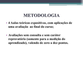 METODOLOGIA
• 4 Aulas teóricas expositivas, com aplicações de
uma avaliação ao final do curso;
• Avaliações sem consulta e sem caráter
reprovatório (somente para a medição do
aprendizado), valendo de zero a dez pontos.
 