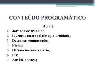 CONTEÚDO PROGRAMÁTICO
Aula 2
1. Jornada de trabalho.
2. Licenças maternidade e paternidade;
3. Descanso remunerado;
4. Férias;
5. Décimo terceiro salário;
6. Pis;
7. Auxílio doença;
 