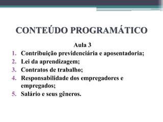 CONTEÚDO PROGRAMÁTICO
Aula 3
1. Contribuição previdenciária e aposentadoria;
2. Lei da aprendizagem;
3. Contratos de trabalho;
4. Responsabilidade dos empregadores e
empregados;
5. Salário e seus gêneros.
 