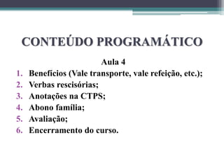CONTEÚDO PROGRAMÁTICO
Aula 4
1. Benefícios (Vale transporte, vale refeição, etc.);
2. Verbas rescisórias;
3. Anotações na CTPS;
4. Abono família;
5. Avaliação;
6. Encerramento do curso.
 