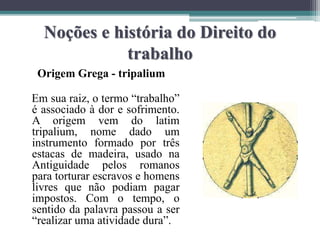 Noções e história do Direito do
trabalho
Origem Grega - tripalium
Em sua raiz, o termo “trabalho”
é associado à dor e sofrimento.
A origem vem do latim
tripalium, nome dado um
instrumento formado por três
estacas de madeira, usado na
Antiguidade pelos romanos
para torturar escravos e homens
livres que não podiam pagar
impostos. Com o tempo, o
sentido da palavra passou a ser
“realizar uma atividade dura”.
 