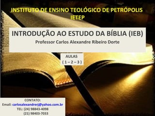 INSTITUTO DE ENSINO TEOLÓGICO DE PETRÓPOLIS
IETEP
INTRODUÇÃO AO ESTUDO DA BÍBLIA (IEB)
Professor Carlos Alexandre Ribeiro Dorte
CONTATO:
Email: carlosalexandrerj@yahoo.com.br
TEL: (24) 98843-4098
(21) 98403-7033
AULAS
( 1 – 2 – 3 )
 