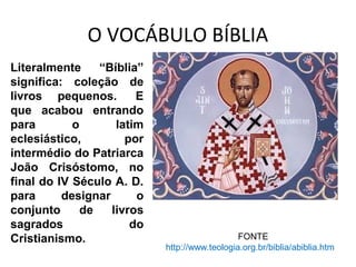O VOCÁBULO BÍBLIA
Os gregos davam o nome de
“biblos” a folha do papiro
preparada para a escrita; um
rolo de “biblos” de tamanho
pequeno era chamado de
“biblion” e vários destes rolos
formavam a “bíblia”.
FONTE
http://www.teologia.org.br/biblia/abiblia.htm
Literalmente “Bíblia”
significa: coleção de
livros pequenos. E
que acabou entrando
para o latim
eclesiástico, por
intermédio do Patriarca
João Crisóstomo, no
final do IV Século A. D.
para designar o
conjunto de livros
sagrados do
Cristianismo.
 