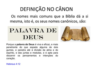 DEFINIÇÃO NO CÂNON
Os nomes mais comuns que a Bíblia dá a si
mesma, isto é, os seus nomes canônicos, são:
Diz-lhes Jesus: Nunca lestes nas Escrituras:A
pedra, que os edificadores rejeitaram,essa foi
posta por cabeça do ângulo;pelo Senhor foi feito
isto,E é maravilhoso aos nossos olhos?
Mateus 21:42
Escritura
O qual antes prometeu pelos seus profetas nas
santas escrituras,
Romanos 1:2
Santas
Escrituras
E Hilquias disse a Safã, o escrivão: Achei o livro
da lei na casa do Senhor. E Hilquias deu o livro a
Safã.
2 Crônicas 34:15
Livro da
lei
Invalidando assim a palavra de Deus pela
vossa tradição, que vós ordenastes. E muitas
coisas fazeis semelhantes a estas.
Marcos 7:13
Palavra de
deus
Porque a palavra de Deus é viva e eficaz, e mais
penetrante do que espada alguma de dois
gumes, e penetra até à divisão da alma e do
espírito, e das juntas e medulas, e é apta para
discernir os pensamentos e intenções do
coração.
Hebreus 4:12
 