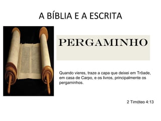 A BÍBLIA E A ESCRITA
Os textos da Bíblia começaram a ser escritos desde os tempos
anteriores a Moisés (1200 a.C.). Escrever era uma arte rara e
cara. Moisés foi o primeiro codificador das leis e tradições
orais e escritas de Israel. Essas tradições foram crescendo aos
poucos por outros escritores no decorrer dos séculos. Assim
foi se formando a literatura sagrada de Israel.
Tábuas de
pedra
Será, pois, que, no dia em que passares o Jordão à
terra que te der o Senhor teu Deus, levantar-te-ás
umas pedras grandes, e as caiarás.
Deuteronômio 27:2
Óstracos
Tu, pois, ó filho do homem, toma um tijolo, e pô-lo-
ás diante de ti, e grava nele a cidade de Jerusalém.
Ezequiel 4:1
Que envia embaixadores por mar em navios de
junco sobre as águas, dizendo: Ide, mensageiros
velozes, a um povo de elevada estatura e de pele
lisa; a um povo terrível desde o seu princípio; a uma
nação forte e esmagadora, cuja terra os rios
dividem.
Isaías 18:2
papiro
E sucedeu que, tendo Jeudi lido três ou quatro
folhas, cortou-as com um canivete de escrivão, e
lançou-as no fogo que havia no braseiro, até que
todo o rolo se consumiu no fogo que estava sobre o
braseiro.
Jeremias 36:23
couroPergaminho
Quando vieres, traze a capa que deixei em Trôade,
em casa de Carpo, e os livros, principalmente os
pergaminhos.
2 Timóteo 4:13
 