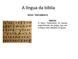 A língua da bíblia
ANTIGO TESTAMENTO
HEBRAICO
O hebraico foi a língua em que
foi escrito a maioria do Antigo
Testamento. Era a língua falada
pelos hebreus e, atualmente, é a
língua oficial do estado de Israel.
ARAMAICO
O Aramaico era uma língua
falada não só em Israel, depois
do cativeiro, mas também em
vários outros países da época no
mundo bíblico (2 Rs 18. 26). Os
trechos bíblicos do Antigo
Testamento que foram escritos
em aramaico são: Ed 4. 8-6, 18;
Ed 7. 12-26; Dn 2. 4-7, 28 e Jr
10. 11).
NOVO TESTAMENTO
GREGO
O Novo Testamento foi escrito
originalmente em grego, que era
a língua mais utilizada na época.
 