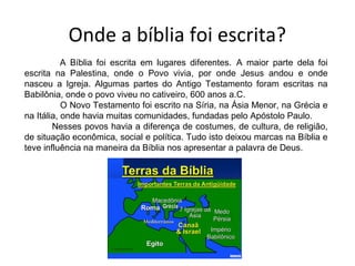 Onde a bíblia foi escrita?
A Bíblia foi escrita em lugares diferentes. A maior parte dela foi
escrita na Palestina, onde o Povo vivia, por onde Jesus andou e onde
nasceu a Igreja. Algumas partes do Antigo Testamento foram escritas na
Babilônia, onde o povo viveu no cativeiro, 600 anos a.C.
O Novo Testamento foi escrito na Síria, na Ásia Menor, na Grécia e
na Itália, onde havia muitas comunidades, fundadas pelo Apóstolo Paulo.
Nesses povos havia a diferença de costumes, de cultura, de religião,
de situação econômica, social e política. Tudo isto deixou marcas na Bíblia e
teve influência na maneira da Bíblia nos apresentar a palavra de Deus.
 