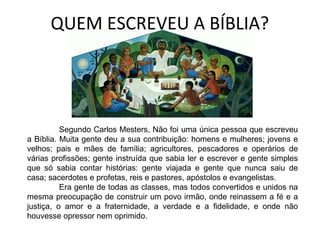 QUEM ESCREVEU A BÍBLIA?
Segundo Carlos Mesters, Não foi uma única pessoa que escreveu
a Bíblia. Muita gente deu a sua contribuição: homens e mulheres; jovens e
velhos; pais e mães de família; agricultores, pescadores e operários de
várias profissões; gente instruída que sabia ler e escrever e gente simples
que só sabia contar histórias: gente viajada e gente que nunca saiu de
casa; sacerdotes e profetas, reis e pastores, apóstolos e evangelistas.
Era gente de todas as classes, mas todos convertidos e unidos na
mesma preocupação de construir um povo irmão, onde reinassem a fé e a
justiça, o amor e a fraternidade, a verdade e a fidelidade, e onde não
houvesse opressor nem oprimido.
 