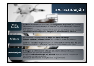 TEMPORALIZAÇÃO



  Drivers/      As últimas décadas foram marcadas pelo alargamento do presente. Por um lado,
  Contexto      negava-se o saudosismo e apego às tradições, por outro, perdia-se a confiança
                no progresso.
                Tudo passou a se justificar pela intensidade com que era vivido o agora, mas esse
                desprendimento do tempo levou à fragilização da identidade do indivíduo.



                Na sociedade contemporânea, o tempo não é mais um inimigo.
 Tendência      Passado, presente e futuro co-existem sem problemas e mais, se misturam.

                Lembrar o passado e imaginar o futuro são formas de humanizar o dia a dia, gerar
                momentos prazerosos de respiro e compensar o ritmo acelerado da rotina.



                O vintage e as estéticas retrôs estão em alta, objetos dão ao indivíduo a
Manifestações   sensação de que possuem uma história.
                Aumenta o interesse na origem dos produtos, serviços e marcas; quando algo
                tem história, produz mais sentido.
                Valorização da artesania, da simplicidade, do provinciano.
 
