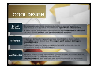COOL DESIGN

  Drivers/      Os excessos invadem todas as esferas do cotidiano, gerando angústia no
  Contexto      indivíduo que se vê exposto a um contexto de hiperestímulos e hiperescolhas.
                A introdução da tecnologia na vida das pessoas gera novas interfaces e modelos
                de interação que quebram com paradigmas e tradicionalismos.



                Tudo o que é atraente, inspirador, promissor e inusitado leva à uma melhor
 Tendência      aceitação por parte do indivíduo. A mensagem positiva através da imagem
                ganha importância.
                Cool Design é a estética qualificada para se destacar, surpreender, fugir do
                convencional e, acima de tudo, agradar.



                Ajustar as esferas humana e tecnológica é fundamental, em um mundo onde as
Manifestações
                interfaces tornam-se cada vez mais importantes.
                Designs agradáveis, tanto estética quanto ergonomicamente, são importantes.
 