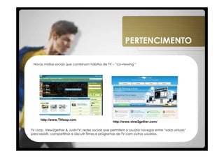 PERTENCIMENTO

 Novas mídias sociais que combinam hábitos de TV – “co-viewing “




      http://www.TVloop.com
                                                    http://www.view2gether.com/

TV Loop, View2gether & JustinTV: redes sociais que permitem o usuário navegar entre “salas virtuais”
para assistir, compartilhar e discutir filmes e programas de TV com outros usuários.
 