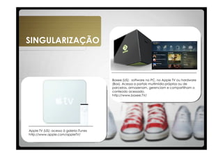 SINGULARIZAÇÃO



                                         Boxee (US): software no PC, no Apple TV ou hardware
                                         (Box). Acessa a portais multimídia próprios ou de
                                         parceiros, armazenam, gerenciam e compartilham o
                                         conteúdo acessado.
                                         http://www.boxee.TV/




Apple TV (US): acesso à galeria iTunes
http://www.apple.com/appleTV/
 