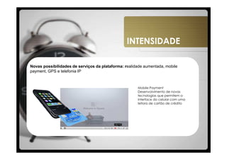 INTENSIDADE

Novas possibilidades de serviços da plataforma: realidade aumentada, mobile
payment, GPS e telefonia IP



                                                      Mobile Payment
                                                      Desenvolvimento de novas
                                                      tecnologias que permitem a
                                                      interface do celular com uma
                                                      leitora de cartão de crédito
 