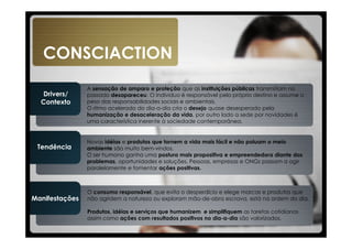 CONSCIACTION
                A sensação de amparo e proteção que as instituições públicas transmitiam no
  Drivers/      passado desapareceu. O individuo é responsável pelo próprio destino e assume o
  Contexto      peso das responsabilidades sociais e ambientais.
                O ritmo acelerado do dia-a-dia cria o desejo quase desesperado pela
                humanização e desaceleração da vida, por outro lado a sede por novidades é
                uma característica inerente à sociedade contemporânea.


                Novas idéias e produtos que tornem a vida mais fácil e não poluam o meio
 Tendência      ambiente são muito bem-vindos.
                O ser humano ganha uma postura mais propositiva e empreendedora diante dos
                problemas, oportunidades e soluções. Pessoas, empresas e ONGs passam a agir
                paralelamente e fomentar ações positivas.



                O consumo responsável, que evita o desperdício e elege marcas e produtos que
Manifestações   não agridem a natureza ou exploram mão-de-obra escrava, está na ordem do dia.

                Produtos, idéias e serviços que humanizem e simplifiquem as tarefas cotidianas
                assim como ações com resultados positivos no dia-a-dia são valorizados.
 