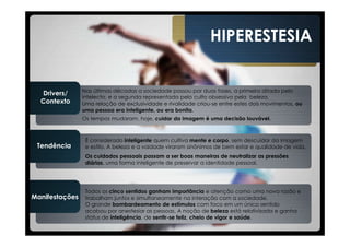 HIPERESTESIA


                Nas últimas décadas a sociedade passou por duas fases, a primeira ditada pelo
  Drivers/
                intelecto, e a segunda representada pelo culto obsessivo pela beleza.
  Contexto      Uma relação de exclusividade e rivalidade criou-se entre estes dois movimentos, ou
                uma pessoa era inteligente, ou era bonita.
                Os tempos mudaram, hoje, cuidar da imagem é uma decisão louvável.



                 É considerado inteligente quem cultiva mente e corpo, sem descuidar da imagem
 Tendência       e estilo. A beleza e a vaidade viraram sinônimos de bem estar e qualidade de vida.
                 Os cuidados pessoais passam a ser boas maneiras de neutralizar as pressões
                 diárias, uma forma inteligente de preservar a identidade pessoal.




                 Todos os cinco sentidos ganham importância e atenção como uma nova razão e
Manifestações    trabalham juntos e simultaneamente na interação com a sociedade.
                 O grande bombardeamento de estímulos com foco em um único sentido
                 acabou por anestesiar as pessoas. A noção de beleza está relativizada e ganha
                 status de inteligência, de sentir-se feliz, cheio de vigor e saúde.
 