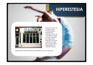 HIPERESTESIA


                                              O jantar no escuro
                                              no restaurante
                                              O.Noir propicia
                                              experiência
                                              culinária única. Ao
                                              neutralizar a visão
                                              os outros sentidos
                                              são aguçados,
                                              fazendo com que
                                              o aroma e sabor
                                              da comida sejam
                                              degustados de
                                              maneira intensa.

Restaurante O.Noir intensifica experiência com os sentidos
 