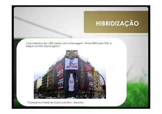 HIBRIDIZAÇÃO


Lona interativa de 1.500 metros com a mensagem: “Envie ZERO para 7051 e
pegue sua lata aqui e agora.”




“Campanha mobile de Coca-cola Zero - Espanha
 