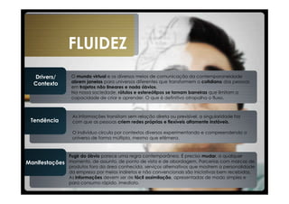 FLUIDEZ
  Drivers/       O mundo virtual e os diversos meios de comunicação da contemporaneidade
  Contexto       abrem janelas para universos diferentes que transformem o cotidiano das pessoas
                 em trajetos não lineares e nada óbvios.
                 Na nossa sociedade, rótulos e estereótipos se tornam barreiras que limitam a
                 capacidade de criar e aprender. O que é definitivo atrapalha o fluxo.



                 As informações transitam sem relação direta ou previsível, a singularidade faz
 Tendência       com que as pessoas criem redes próprias e flexíveis altamente instáveis.

                 O indivíduo circula por contextos diversos experimentando e compreendendo o
                 universo de forma múltipla, mesmo que efêmera.



                Fugir do óbvio parece uma regra contemporânea. É preciso mudar, a qualquer
Manifestações   momento, de assunto, de ponto de vista e de abordagem. Parcerias com marcas de
                produtos fora da área conhecida, serviços alternativos que mostrem a personalidade
                da empresa por meios indiretos e não convencionais são iniciativas bem recebidas.
                As informações devem ser de fácil assimilação, apresentadas de modo simples e
                para consumo rápido, imediato.
 