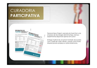 CURADORIA
PARTICIPATIVA



                Personal News Project: parceria do Swiss Post e da
                empresa de tecnologia alemã Syntops. Serviço
                experimental disponível apenas em Zurich

                Entrega matinal de um jornal montado de acordo
                com o perfil de cada cliente, usando como fonte
                diversos jornais europeus e norte-americanos.
 