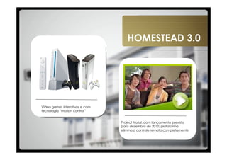 HOMESTEAD 3.0




Vídeo games interativos e com
tecnologia “motion control”


                                Project Natal: com lançamento previsto
                                para dezembro de 2010, plataforma
                                elimina o controle remoto completamente
 