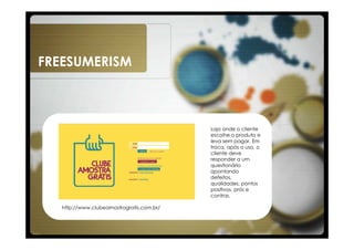 FREESUMERISM



                                           Loja onde o cliente
                                           escolhe o produto e
                                           leva sem pagar. Em
                                           troca, após o uso, o
                                           cliente deve
                                           responder a um
                                           questionário
                                           apontando
                                           defeitos,
                                           qualidades, pontos
                                           positivos, prós e
                                           contras.

   http://www.clubeamostragratis.com.br/
 