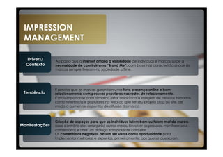 IMPRESSION
 MANAGEMENT

  Drivers/      Ao passo que a internet amplia a visibilidade de indivíduos e marcas surge a
  Contexto      necessidade de construir uma “Brand Me”, com base nas características que as
                marcas sempre tiveram na sociedade offline.




                É preciso que as marcas garantam uma forte presença online e bom
 Tendência      relacionamento com pessoas populares nas redes de relacionamento.
                É mais importante para a marca estar associada à imagem de pessoas tomadas
                como referência e populares na web do que ter seu próprio blog ou site, de
                modo a aumentar os pontos de difusão da marca.



                Criação de espaços para que os indivíduos falem bem ou falem mal da marca,
Manifestações   caso contrário eles arranjarão outros meios. Envolver as pessoas, monitorar seus
                comentários e abrir um diálogo transparente com elas.
                Os comentários negativos devem ser vistos como oportunidade para
                implementar melhorias e expor-las, primeiramente, aos que se queixaram.
 